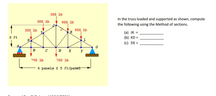 300, lb
300, lb 800, lb
In the truss loaded and supported as shown, compute
the following using the Method of sections.
300, lb
800, lb
(a) JK =
9 ft
(b) KD =
(c) DE =
B c D E F
700 lb
700 lb
6 panels e 5 ft/paret
