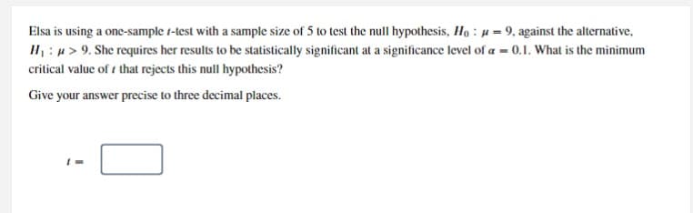 Elsa is using a one-sample 1-test with a sample size of 5 to test the null hypothesis, Ho : µ = 9, against the alternative,
IH : u> 9. She requires her results to be statistically significant at a significance level of a = 0.1. What is the minimum
critical value of i that rejects this null hypothesis?
Give your answer precise to three decimal places.
