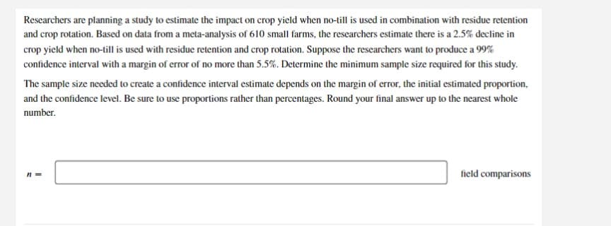 Researchers are planning a study to estimate the impact on crop yield when no-till is used in combination with residue retention and crop rotation. Based on data from a meta-analysis of 610 small farms, the researchers estimate there is a 2.5% decline in crop yield when no-till is used with residue retention and crop rotation. Suppose the researchers want to produce a 99% confidence interval with a margin of error of no more than 5.5%. Determine the minimum sample size required for this study.

The sample size needed to create a confidence interval estimate depends on the margin of error, the initial estimated proportion, and the confidence level. Be sure to use proportions rather than percentages. Round your final answer up to the nearest whole number.

\[ n = \text{______} \] field comparisons

In this task, calculate the sample size to ensure the reliability of the study results.