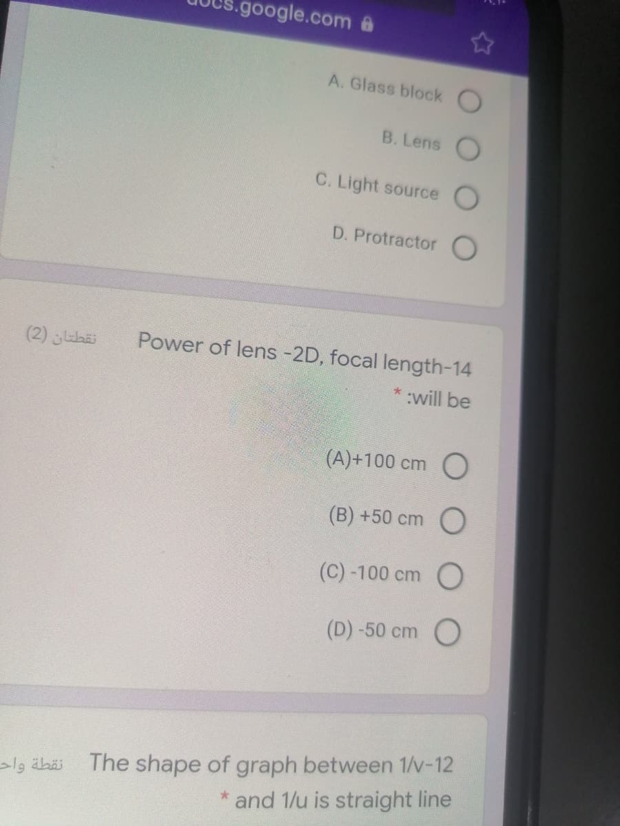 google.com @
A. Glass block O
B. Lens
C. Light source
D. Protractor O
(2) ihai
Power of lens -2D, focal length-14
*:will be
(A)+100 cm O
(B) +50 cm O
(C) -100 cm O
(D) -50 cm O
The shape of graph between 1/v-12
and 1/u is straight line
