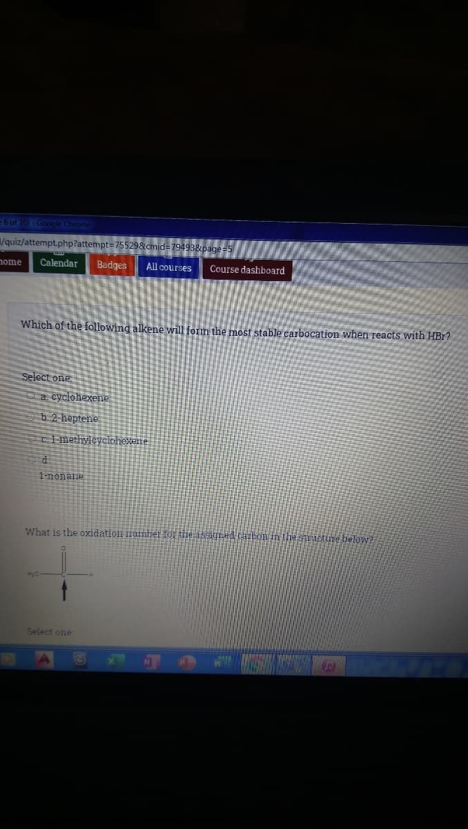 =6 of 10)- Google Chrome
/quiz/attempt.php?attempt=755298cmid=79493&page
Calendar
Badges
All courses
home
Course dashboard
Which of the following alkene will form the most stable carbocation when reacts with HBr?
Select one
a. cyclohexene
b 2 heptene
ci methyleyclohexene
1-nonane
What is the oxidation lumber fOr the assigned caibon in the snuetume below?
Select one
