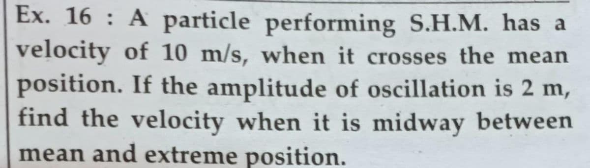 Ex. 16 : A particle performing S.H.M. has a
velocity of 10 m/s, when it crosses the mean
position. If the amplitude of oscillation is 2 m,
find the velocity when it is midway between
mean and extreme position.
