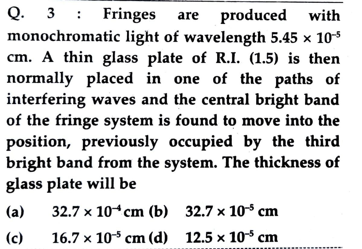 Q. 3
monochromatic light of wavelength 5.45 x 103
cm. A thin glass plate of R.I. (1.5) is then
normally placed in one of the paths of
interfering waves and the central bright band
of the fringe system is found to move into the
position, previously occupied by the third
bright band from the system. The thickness of
glass plate will be
Fringes
produced
with
:
are
(а)
32.7 х 104 сm (b) 32.7 х 105 cm
(c)
16.7 х 10-3 сm (d) 12.5х 10-3 ст

