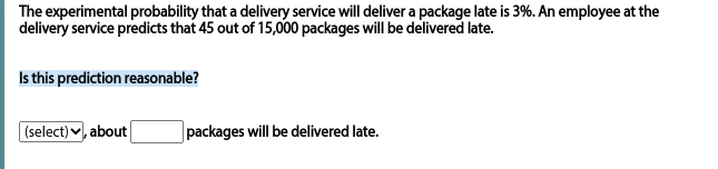 The experimental probability that a delivery service will deliver a package late is 3%. An employee at the
delivery service predicts that 45 out of 15,000 packages will be delivered late.
Is this prediction reasonable?
(select) v, about
packages will be delivered late.
