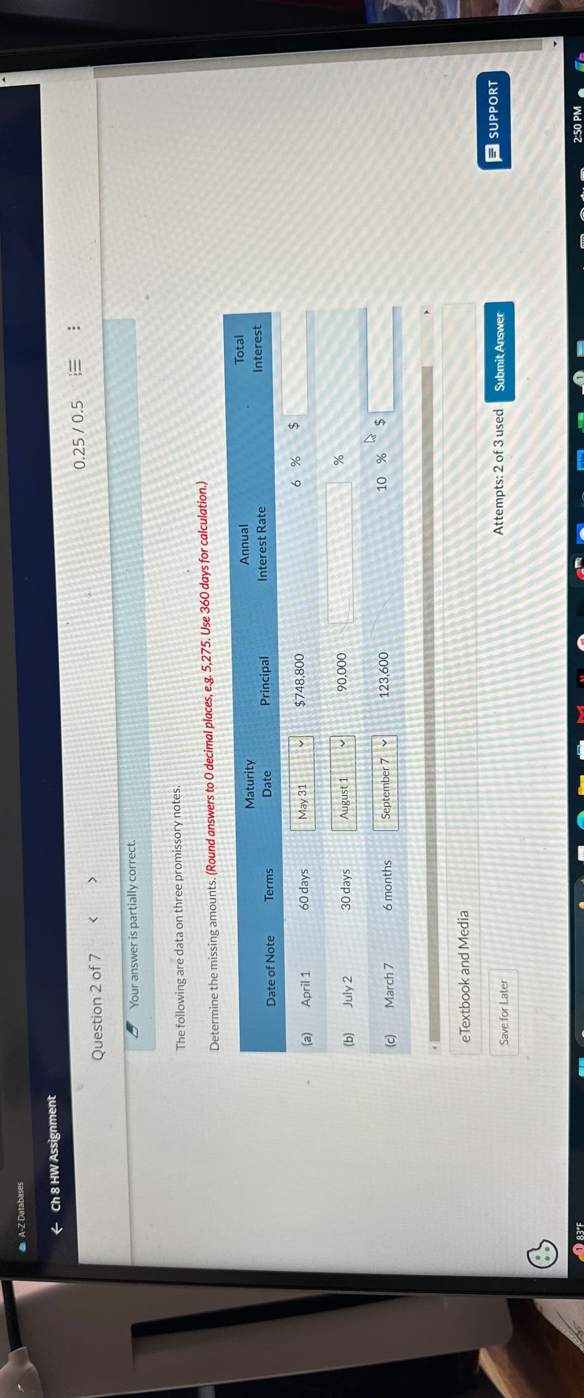 A-Z Databases
83°F
← Ch 8 HW Assignment
Question 2 of 7
<
>
Your answer is partially correct.
The following are data on three promissory notes.
Determine the missing amounts. (Round answers to O decimal places, e.g. 5,275. Use 360 days for calculation.)
0.25/0.5 E
Date of Note
Terms
Maturity
Date
Principal
(a)
April 1
60 days
May 31
$748,800
Annual
Interest Rate
6%
$
(b)
July 2
30 days
August 1
90,000
do
%
(c)
March 7
6 months
September 7
✓
123,600
10 %
W $
eTextbook and Media
Save for Later
Total
Interest
Attempts: 2 of 3 used
Submit Answer
SUPPORT
2:50 PM