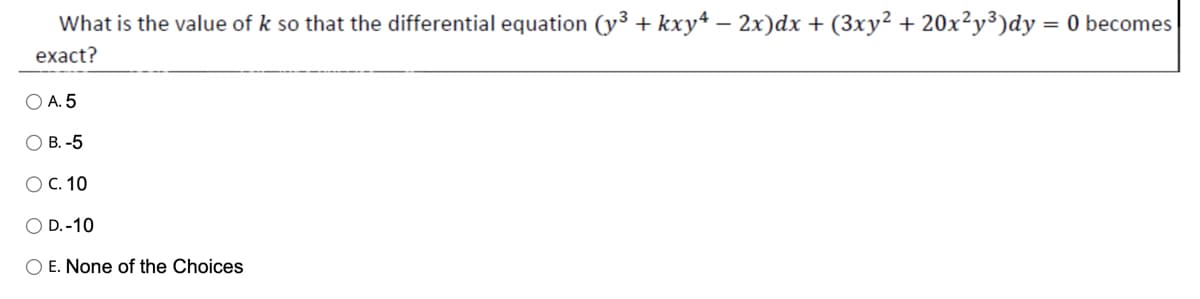 What is the value of k so that the differential equation (y³ + kxy4 − 2x)dx + (3xy² + 20x²y³)dy = 0 becomes
exact?
O A. 5
OB. -5
O C. 10
O D.-10
O E. None of the Choices