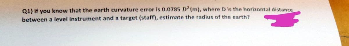 Q1) if you know that the earth curvature error is 0.0785 D2 (m), where D is the horizontal distance
between a level instrument and a target (staff), estimate the radius of the earth?
