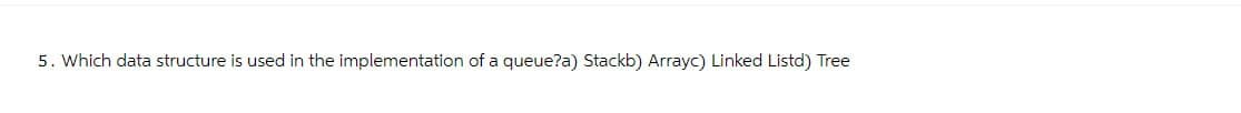 5. Which data structure is used in the implementation of a queue?a) Stackb) Arrayc) Linked Listd) Tree