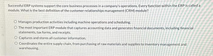 Successful ERP systems support the core business processes in a company's operations. Every function within the ERP is called a
module. What is the best definition of the customer relationships management (CRM) module?
O Manages production activities including machine operations and scheduling.
The most important ERP module that captures accounting data and generates financial documents, including financial
statements, tax forms, and receipts.
O Captures and stores all customer information.
O Coordinates the entire supply chain, from purchasing of raw materials and supplies to inventory management and
warehousing.