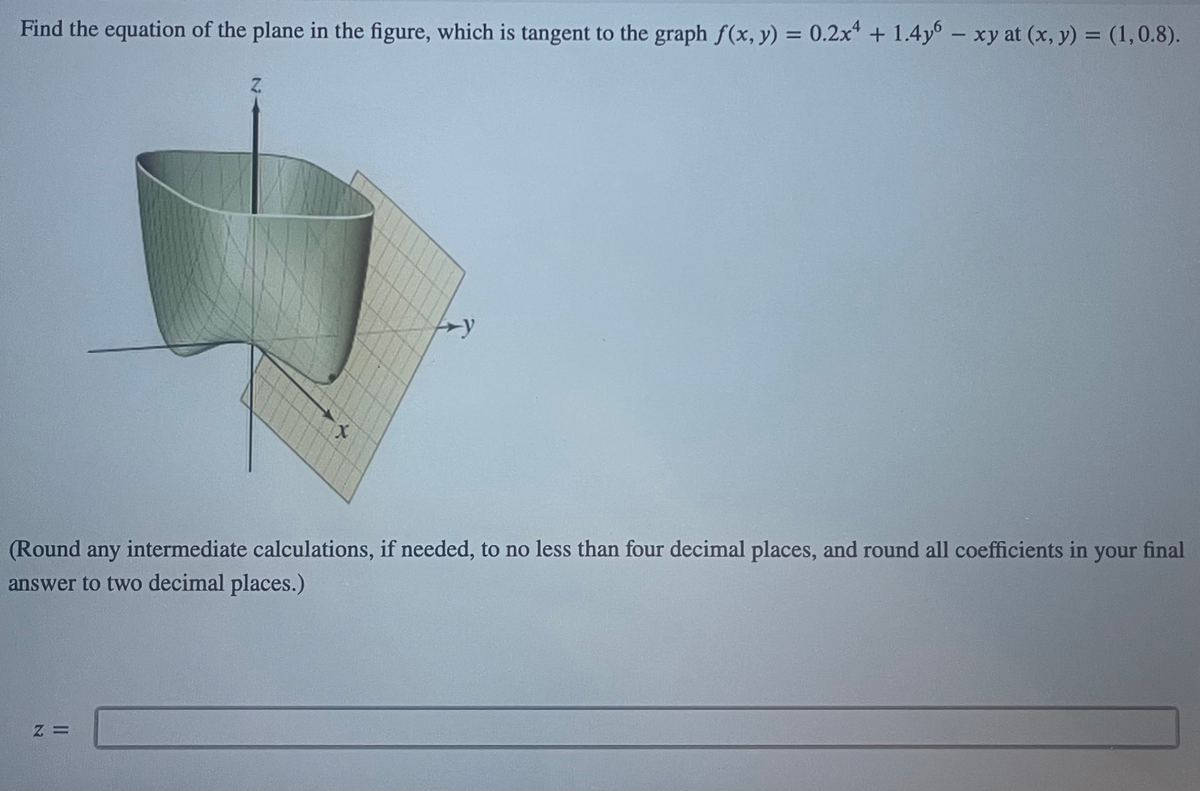 Find the equation of the plane in the figure, which is tangent to the graph f(x, y) = 0.2x4 + 1.4y6 - xy at (x, y) = (1,0.8).
X
(Round any intermediate calculations, if needed, to no less than four decimal places, and round all coefficients in your final
answer to two decimal places.)
Z =