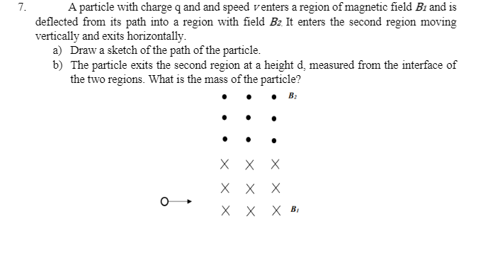 7.
A particle with charge q and and speed venters a region of magnetic field B1 and is
deflected from its path into a region with field B2. It enters the second region moving
vertically and exits horizontally.
a) Draw a sketch of the path of the particle.
b) The particle exits the second region at a height d, measured from the interface of
the two regions. What is the mass of the particle?
B:
X X
X X X
X X
X BỊ
