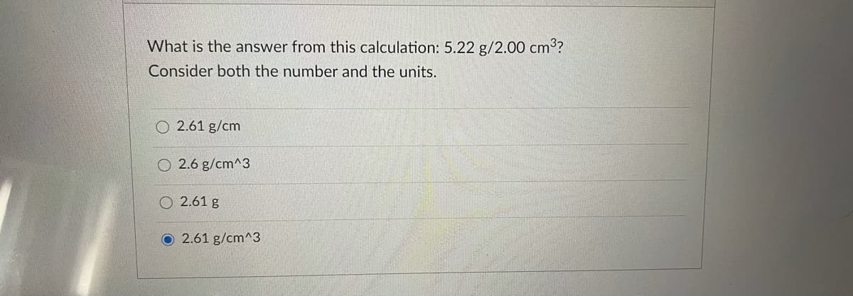 What is the answer from this calculation: 5.22 g/2.00 cm3?
Consider both the number and the units.
2.61 g/cm
O 2.6 g/cm^3
O 2.61 g
O 2.61 g/cm^3
