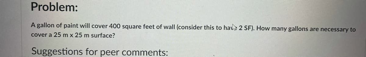 Problem:
A gallon of paint will cover 400 square feet of wall (consider this to have 2 SF). How many gallons are necessary to
cover a 25 m x 25 m surface?
Suggestions for peer comments:
