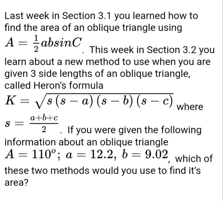 Last week in Section 3.1 you learned how to
find the area of an oblique triangle using
A = absinC
This week in Section 3.2 you
learn about a new method to use when you are
given 3 side lengths of an oblique triangle,
called Heron's formula
K = Vs (s – a) (s – b) (s
S
-
where
a+b+c
S =
If you were given the following
information about an oblique triangle
A = 110°; a =
12.2, 6 = 9.02 which of
these two methods would you use to find it's
area?
