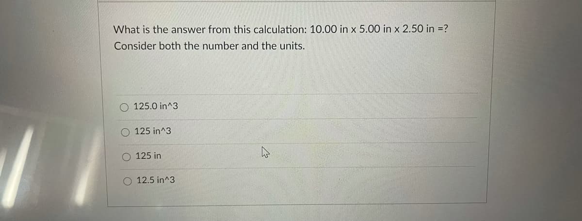 What is the answer from this calculation: 10.00 in x 5.00 in x 2.50 in =?
Consider both the number and the units.
O 125.0 in^3
125 in^3
125 in
O 12.5 in^3
