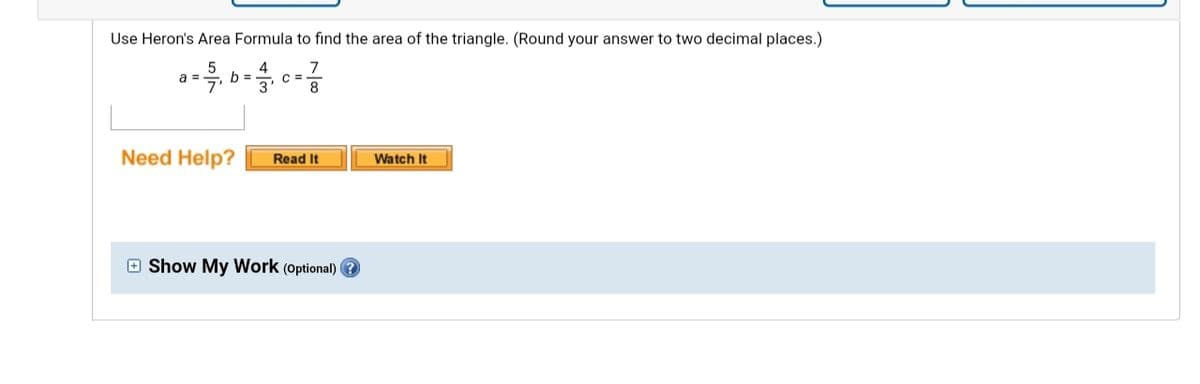 Use Heron's Area Formula to find the area of the triangle. (Round your answer to two decimal places.)
a =
b =
C =
3
Need Help?
Read It
Watch It
O Show My Work (optional) ?
