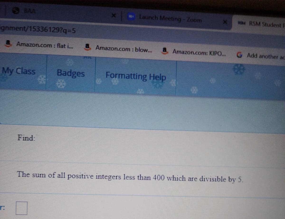 BAA
Launch Meeting Zoom
wM RSM Student P
gnment/15336129?q3D5
Amazon.com: flat i...
Amazon.com : blow...
Amazon.com: KIPO...
G Add another ac
My Class
Badges
Formatting Help
Find:
The sum of all positive integers less than 400 which are divisible by 5.
r:
