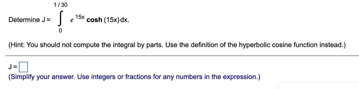 1/30
Determine J=
15x
e
cosh (15x) dx.
(Hint: You should not compute the integral by parts. Use the definition of the hyperbolic cosine function instead.)
J =
(Simplify your answer. Use integers or fractions for any numbers in the expression.)
