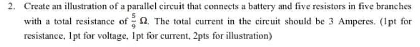 2. Create an illustration of a parallel circuit that connects a battery and five resistors in five branches
with a total resistance of 2. The total current in the circuit should be 3 Amperes. (1pt for
resistance, Ipt for voltage, Ipt for current, 2pts for illustration)
