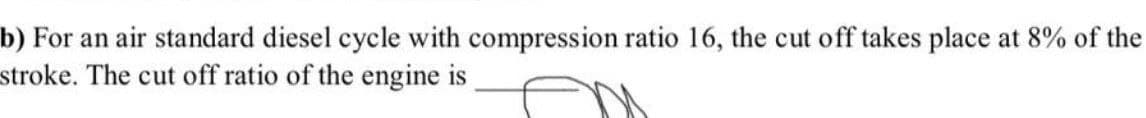 b) For an air standard diesel cycle with compression ratio 16, the cut off takes place at 8% of the
stroke. The cut off ratio of the engine is
