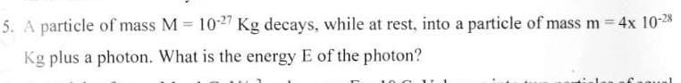 5. A particle of mass M 10-27 Kg decays, while at rest, into a particle of mass m 4x 10-28
Kg plus a photon. What is the energy E of the photon?
