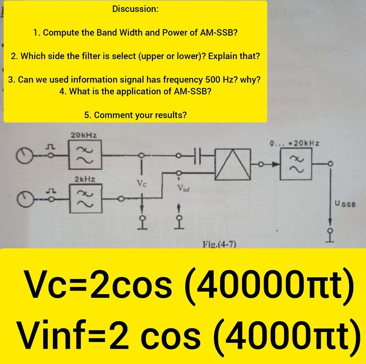 Discussion:
1. Compute the Band Width and Power of AM-SSB?
2. Which side the filter is select (upper or lower)? Explain that?
3. Can we used information signal has frequency 500 Hz? why?
4. What is the application of AM-SSB?
5. Comment your results?
20kHz
0... 20kHz
2kHz
Vc
Vinf
UsB
오오
Fig.(4-7)
Vc=2cos (40000nt)
Vinf=2 cos (4000nt)
