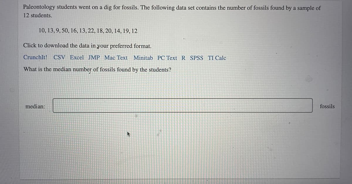 Paleontology students went on a dig for fossils. The following data set contains the number of fossils found by a sample of
12 students.
10, 13,9, 50, 16, 13, 22, 18, 20, 14, 19, 12
Click to download the data in your preferred format.
CrunchIt! CSV Excel JMP Mac Text Minitab PC Text R SPSS TI Calc
What is the median number of fossils found by the students?
median:
fossils
