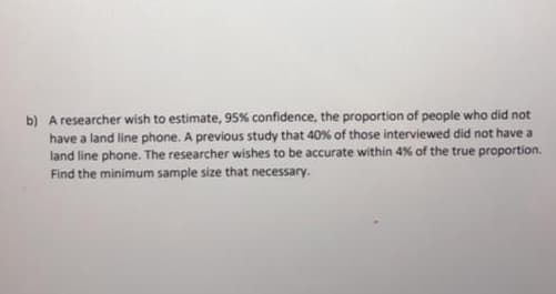 b) A researcher wish to estimate, 95% confidence, the proportion of people who did not
have a land line phone. A previous study that 40% of those interviewed did not have a
land line phone. The researcher wishes to be accurate within 4% of the true proportion.
Find the minimum sample size that necessary.
