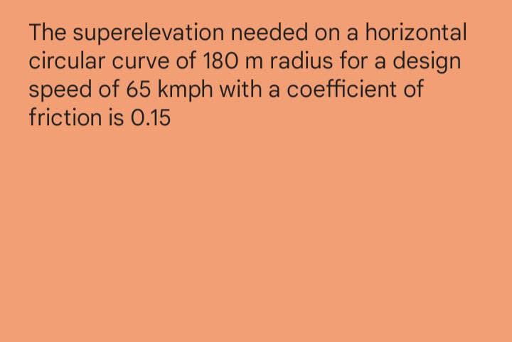 The superelevation needed on a horizontal
circular curve of 180 m radius for a design
speed of 65 kmph with a coefficient of
friction is 0.15