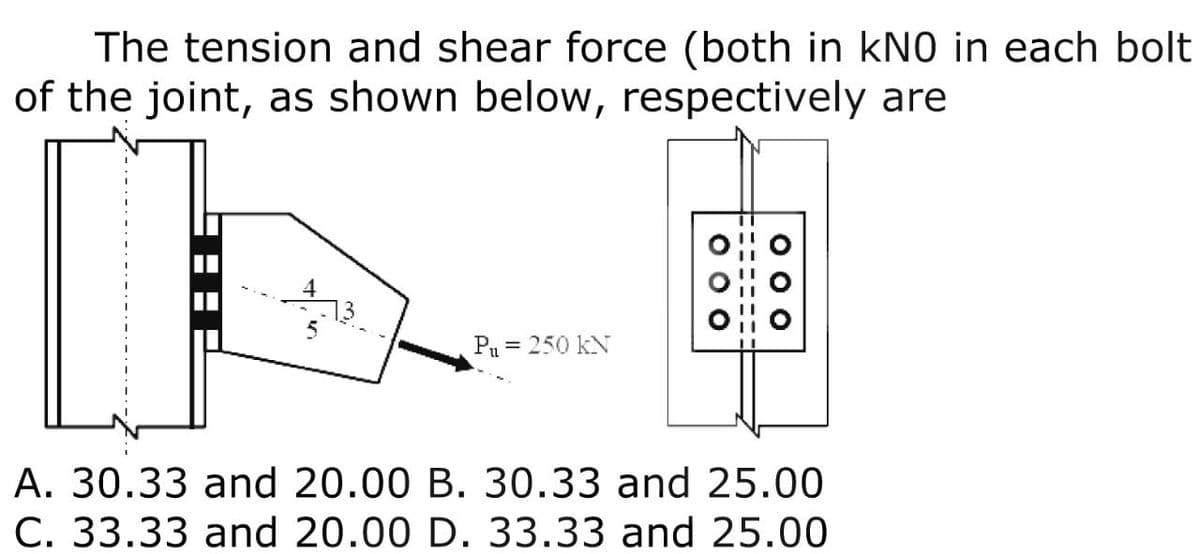 The tension and shear force (both in kNO in each bolt
of the joint, as shown below, respectively are
13
P₁ = 250 KN
000
A. 30.33 and 20.00 B. 30.33 and 25.00
C. 33.33 and 20.00 D. 33.33 and 25.00