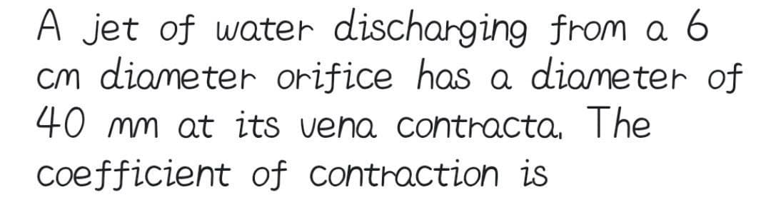 A jet of water discharging from a 6
cm diameter orifice has a diameter of
40 mm at its vena contracta. The
coefficient of contraction is