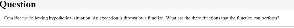 Question
Consider the following hypothetical situation: An exception is thrown by a function. What are the three functions that the function can perform?