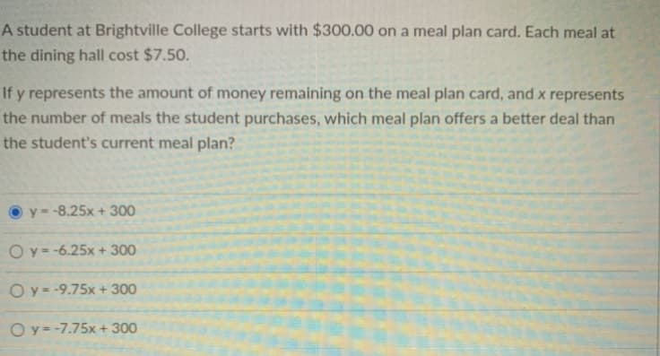 A student at Brightville College starts with $300.00 on a meal plan card. Each meal at
the dining hall cost $7.50.
If y represents the amount of money remaining on the meal plan card, and x represents
the number of meals the student purchases, which meal plan offers a better deal than
the student's current meal plan?
y=-8.25x + 300
O y = -6.25x + 300
Oy = -9.75x + 300
Oy = -7.75x + 300
