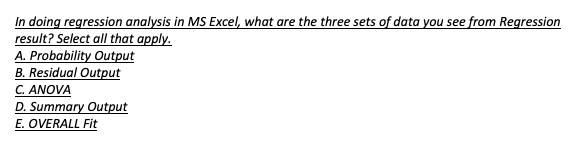 In doing regression analysis in MS Excel, what are the three sets of data you see from Regression
result? Select all that apply.
A. Probability Output
B. Residual Output
C. ANOVA
D. Summary Output
E. OVERALL Fit
