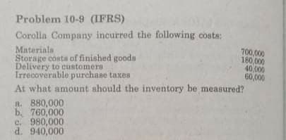 Problem 10-9 (IFRS)
Corolla Company incurred the following costs:
Materials
Storage costs of finished goods
Delivery to customers
Irrecoverable purchase taxes
700,000
180,000
40,000
60,000
At what amount should the inventory be measured?
R. 880,000
b. 760,000
c. 980,000
d. 940,000
