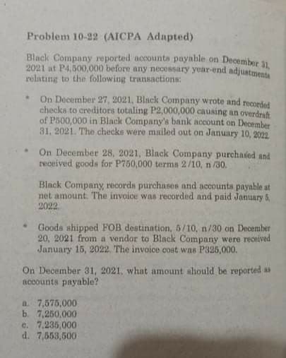 Problem 10-22 (AICPA Adapted)
Black Company reported accounta payable on December 1
2021 at P4,600,000 before any necessary yoar-end adjustment
rolating to the following transactions:
On December 27, 2021, Black Company wrote and recorded
checks to creditors totaling P2,000,000 causing an overdrat
of P500,000 in Black Company's bank account on December
31, 2021. The checks were mniled out on January 10, 2022
On December 28, 2021, Black Company purchaied and
received goods for P750,000 terms 2/10, n /30.
Black Company, records purchases and accounts payable at
net amount. The invoice was recorded and paid January 5,
2022
Goods shipped FOB destination, 5/10, n/30 on December
20, 2021 from a vendor to Black Company were received
January 15, 2022. The invoice cost was P325,000.
On December 31, 2021, what amount should be reported as
accounts payable?
a. 7,575,000
b. 7,250,000
c. 7.235,000
d. 7,553,500
