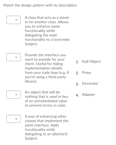 Match the design pattern with its description
A class that acts as a stand-
in for another class. Allows
you to enhance some
functionality while
delegating the main
functionality to a (concrete)
Subject.
Provide the interface you
want to provide for your
client. Useful for hiding
implementation details
from your code base (e.g. if
you're using a third-party
library).
1. Null Object
2. Proxy
3. Decorator
An object that will do
nothing that is used in lieu
of an uninstantiated value
to prevent errors in code.
4. Adapter
A way of enhancing other
classes that implement the
same interface. Adds
functionality while
delegating to an (abstract)
Subject.
