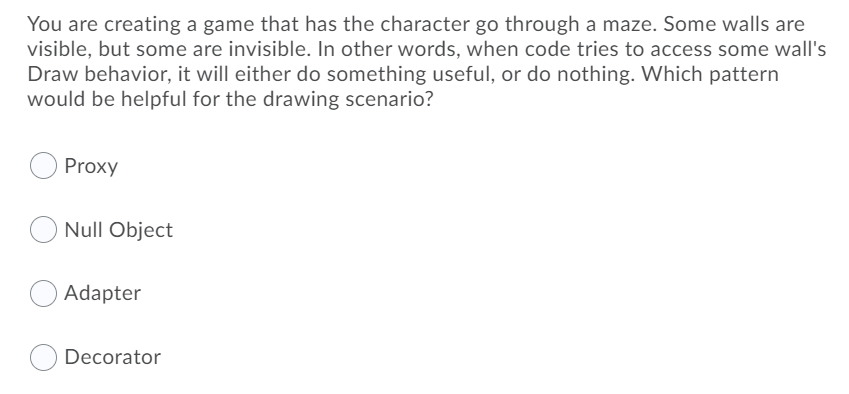 You are creating a game that has the character go through a maze. Some walls are
visible, but some are invisible. In other words, when code tries to access some wall's
Draw behavior, it will either do something useful, or do nothing. Which pattern
would be helpful for the drawing scenario?
Proxy
Null Object
Adapter
Decorator
