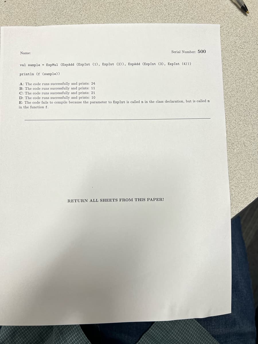 Name:
Serial Number: 500
val sample ExpMul (ExpAdd (ExpInt (1), ExpInt (2)), ExpAdd (ExpInt (3), ExpInt (4)))
println (f (sample))
A: The code runs successfully and prints: 24
B: The code runs successfully and prints: 11
C: The code runs successfully and prints: 21
D: The code runs successfully and prints: 10
E: The code fails to compile because the parameter to ExpInt is called n in the class declaration, but is called m
in the function f.
RETURN ALL SHEETS FROM THIS PAPER!