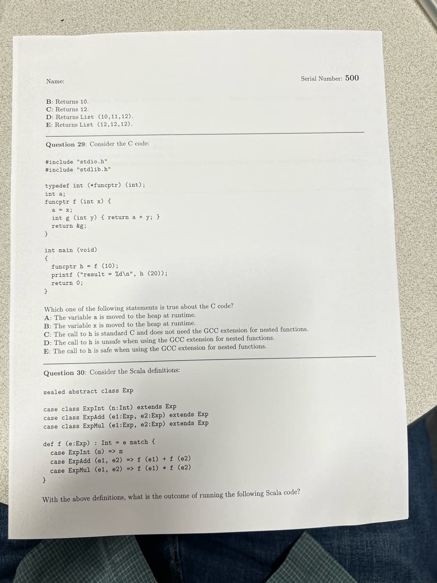 Serial Number: 500
Name:
B: Returns 10.
C: Returns 12.
D: Returns List (10, 11, 12).
E: Returns List (12,12,12).
Question 29: Consider the C code:
#include "stdio.h"
#include "stdlib.h"
typedef int (*funcptr) (int);
int a;
funcptr f (int x) {
a = x;
int g (int y) { return a + y; }
return &g;
}
int main (void)
{
funcptr h= f (10);
printf ("result = %d\n", h (20));
return 0;
}
Which one of the following statements is true about the C code?
A: The variable a is moved to the heap at runtime.
B: The variable x is moved to the heap at runtime.
C: The call to h is standard C and does not need the GCC extension for nested functions.
D: The call to h is unsafe when using the GCC extension for nested functions.
E: The call to h is safe when using the GCC extension for nested functions.
Question 30: Consider the Scala definitions:
sealed abstract class Exp
case class ExpInt (n: Int) extends Exp.
case class ExpAdd (e1: Exp, e2: Exp) extends Exp
case class ExpMul (e1: Exp, e2: Exp) extends Exp
def f (e: Exp): Inte match {
case ExpInt (m) => m
case ExpAdd (e1, e2) => f (el) + f (e2)
case ExpMul (e1, e2) => f (e1) * f (e2)
}
With the above definitions, what is the outcome of running the following Scala code?