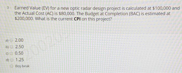 3. Earned Value (EV) for a new optic radar design project is calculated at $100,000 and
the Actual Cost (AC) is $80,000. The Budget at Completion (BAC) is estimated at
$200,000. What is the current CPI on this project?
a)
2.00
b) O 2.50
c)O 0.50
200204
d)
1.25
Boş bırak
