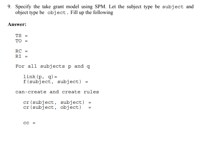 9. Specify the take grant model using SPM. Let the subject type be subject and
object type be object. Fill up the following
Answer:
TS =
TO =
RC =
RI =
For all subjects p and q
link (p, q) =
f(subject, subject)
can-create and create rules
cr (subject, subject) =
cr (subject, object)
=
II
