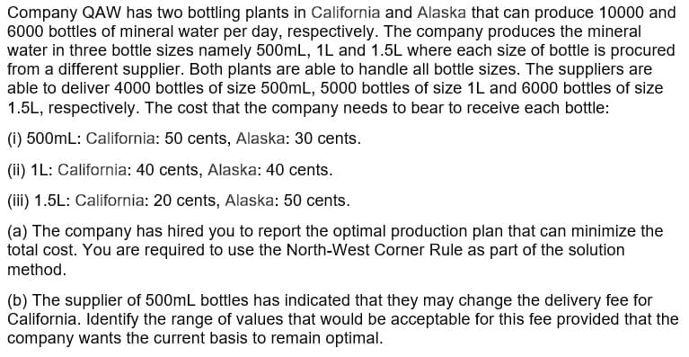 Company QAW has two bottling plants in California and Alaska that can produce 10000 and
6000 bottles of mineral water per day, respectively. The company produces the mineral
water in three bottle sizes namely 500mL, 1L and 1.5L where each size of bottle is procured
from a different supplier. Both plants are able to handle all bottle sizes. The suppliers are
able to deliver 4000 bottles of size 500mL, 5000 bottles of size 1L and 6000 bottles of size
1.5L, respectively. The cost that the company needs to bear to receive each bottle:
(i) 500mL: California: 50 cents, Alaska: 30 cents.
(ii) 1L: California: 40 cents, Alaska: 40 cents.
(iii) 1.5L: California: 20 cents, Alaska: 50 cents.
(a) The company has hired you to report the optimal production plan that can minimize the
total cost. You are required to use the North-West Corner Rule as part of the solution
method.
(b) The supplier of 500mL bottles has indicated that they may change the delivery fee for
California. Identify the range of values that would be acceptable for this fee provided that the
company wants the current basis to remain optimal.