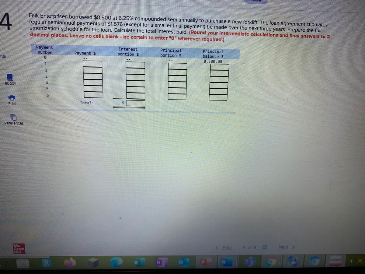 Falk Enterprises borrowed $8,500 at 6.25% compounded semiannually to purchase a new forklift. The loan agreement stipulates
regular semiannual payments of $1,576 (except for a smaller final payment) be made over the next three years. Prepare the full
amortization schedule for the loan. Calculate the total interest paid. (Round your Intermedlate calculations and final answers to 2
declmal places. Leeve no cells blank - be certaln to enter "0" wherever required.)
Payment
number
Interest
portion $
Principal
portion $
Principal
balance $
8,500.00
Payment $
nts
1.
eBook
4.
Print
Total:
References
Mc
Graw
Hill
< Prev
4 of 9
Next >
connect
W
