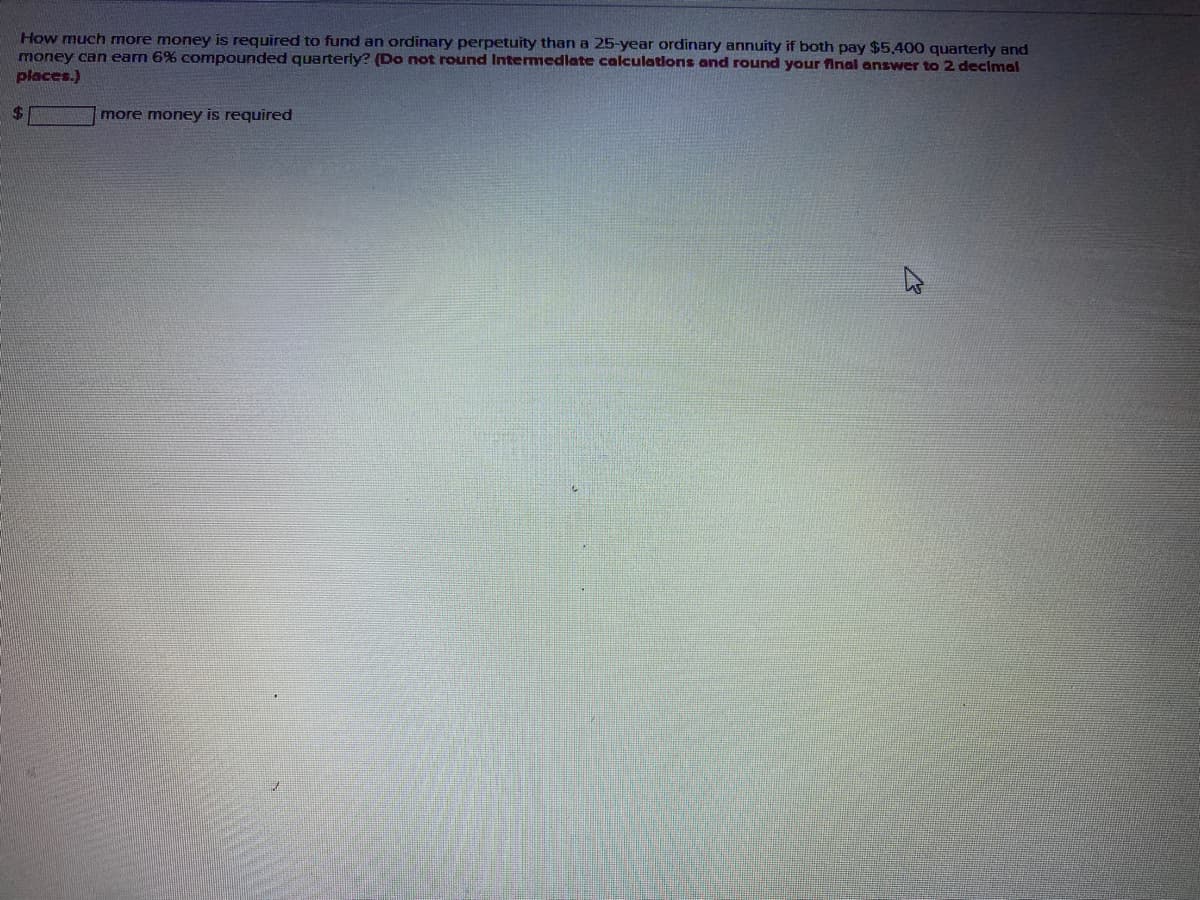 How much more money is required to fund an ordinary perpetuity than a 25-year ordinary annuity if both pay $5.400 quarterly and
money can earn 6% compounded quarterly? (Do not round Intemedlate calculations and round your final answer to 2 decimal
places.)
24
more money is required
