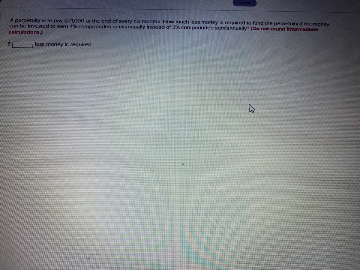 A perpetuity is to pay $21,000 at the end of every six months. How much less money is required to fund the perpetuity if the money
can be invested to earn 4% compounded semiannually instead of 3% compounded semiannually? (Do not round Itermedlate
calculations.)
%24
less money is required
