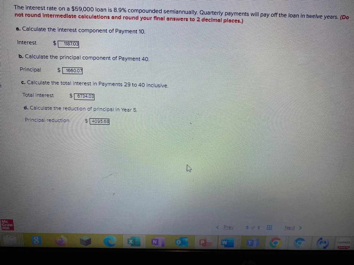 The interest rate on a $59,000 loan is 8.9% compounded semiannually. Quarterly payments will pay off the loan in twelve years. (Do
not round Intermedlate celculatlons and round your final answers to 2 declmal places.)
a. Calculate the interest component of Payment 10.
Interest
$.
1187.03
b. Calculate the principal component of Payment 40.
Principal
$ 1660.07
c. Calculate the total interest in Payments 29 to 40 inclusive.
Total interest
$ 6734.03
d. Calculate the reduction of principal in Year 5.
Principal reduction
$ 4095.68
Mc
Graw
Hill
< Prev
5 of 9
Next >
correct
W
bo
