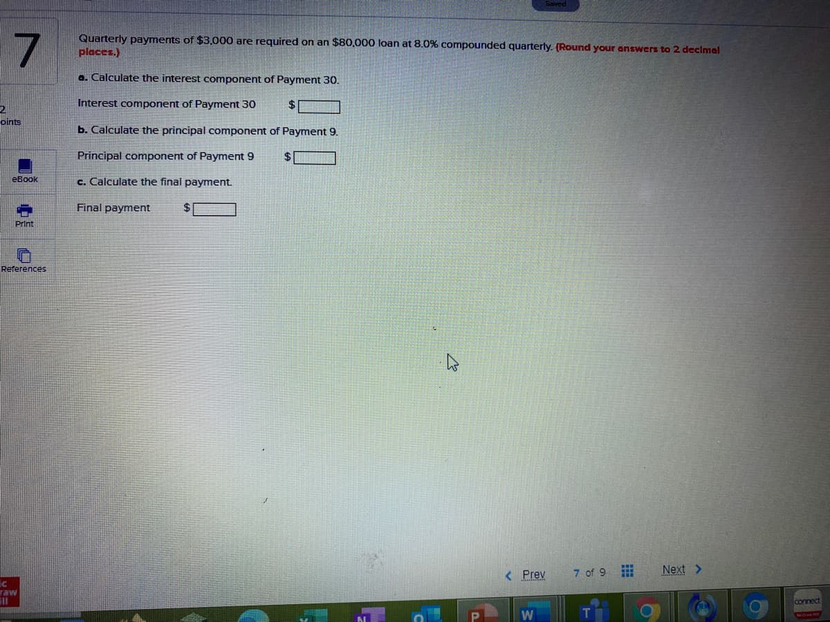 Quarterly payments of $3,000 are required on an $80,000 loan at 8.0% compounded quarterly. (Round your answers to 2 declmal
places.)
a. Calculate the interest component of Payment 30.
Interest component of Payment 30
$4
oints
b. Calculate the principal component of Payment 9.
Principal component of Payment 9
eBook
c. Calculate the final payment.
Final payment
Print
References
< Prev
7 of 9
Next >
raw
connect
W
