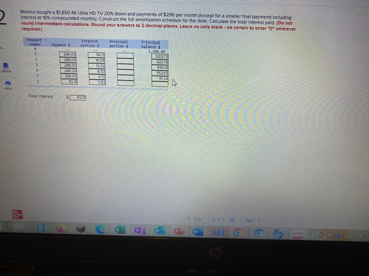 Monica bought a $1,850 4K Ultra HD TV 20% down and payments of $296 per month (except for a smaller final payment) including
interest at 16% compounded monthly. Construct the full amortization schedule for the debt. Calculate the total interest paid. (Do not
round Intermedlate calculations. Round your answers to 2 declmal places. Leave no cells blank - be certaln to enter "O" wherever
requlred.)
Payment
number
Interest
Principal
portion $
Principal
balance $
Рауment $
:冒三美
portion $
296.00
296.00
1,480.00
1203.73
923.78
640.10
19.73
2.
16.05
1232
8.53
296.00
296.00
296.00
6215
eBook
4.
352.63
4.70
61.34
0.82
Print
Total interest
24
6215
Mc
Graw
Hill
< Prev
2 of 9 Next >
X
IN
W
T
cornect
