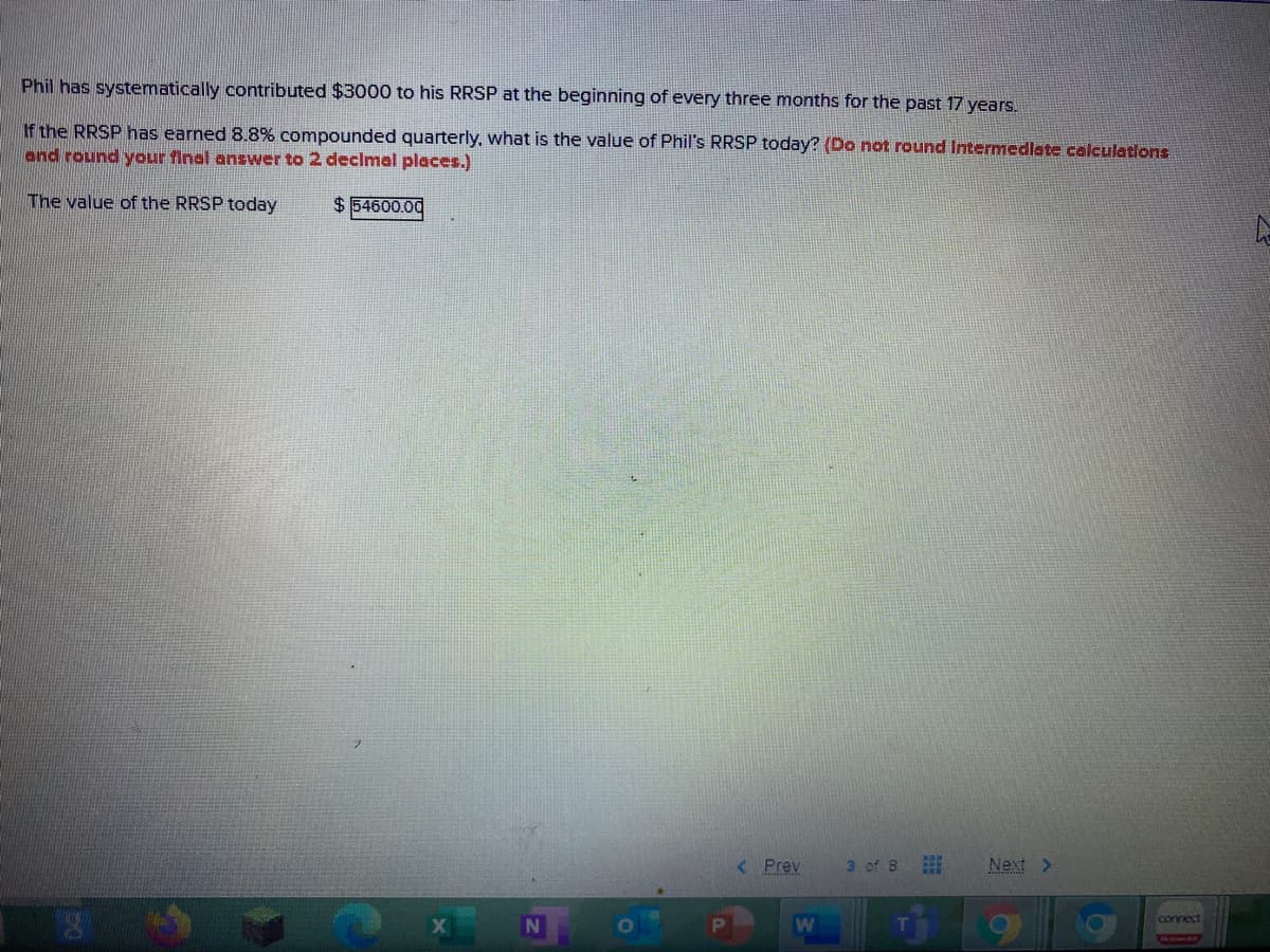 Phil has systematically contributed $3000 to his RRSP at the beginning of every three months for the past 17 years.
If the RRSP has earned 8.8% compounded quarterly, what is the value of Phil's RRSP today? (Do not round Intermedlate calculations
and round your final answer to 2 declmal places.)
The value of the RRSP today
$ 54600.00
< Prev
3 of 8
Next >
connect
